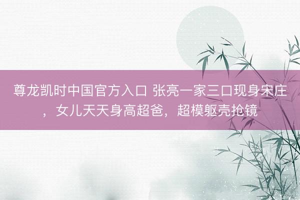 尊龙凯时中国官方入口 张亮一家三口现身宋庄，女儿天天身高超爸，超模躯壳抢镜