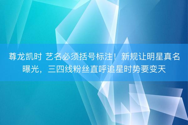 尊龙凯时 艺名必须括号标注！新规让明星真名曝光，三四线粉丝直呼追星时势要变天