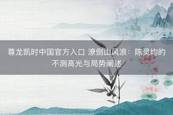 尊龙凯时中国官方入口 潦倒山风浪：陈灵均的不测高光与局势阐述