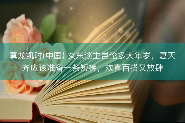 尊龙凯时(中国) 女东谈主岂论多大年岁，夏天齐应该准备一条短裤，欢喜百搭又放肆