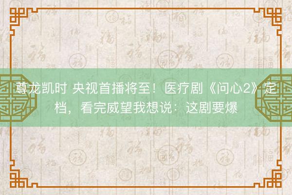 尊龙凯时 央视首播将至！医疗剧《问心2》定档，看完威望我想说：这剧要爆