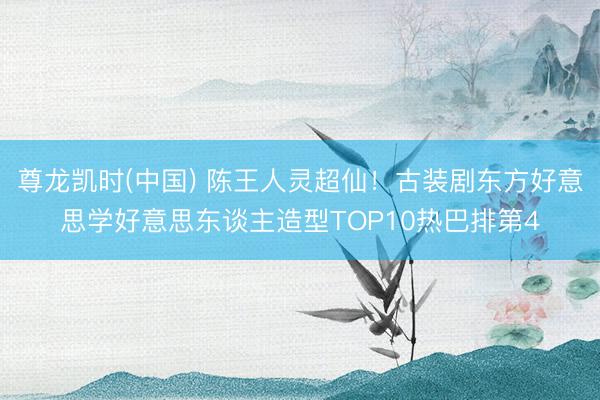 尊龙凯时(中国) 陈王人灵超仙!古装剧东方好意思学好意思东谈主造型TOP10热巴排第4