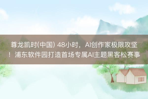 尊龙凯时(中国) 48小时，AI创作家极限攻坚！浦东软件园打造首场专属AI主题黑客松赛事