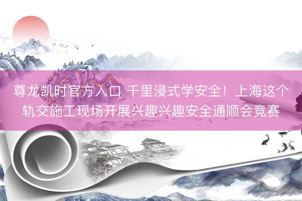 尊龙凯时官方入口 千里浸式学安全！上海这个轨交施工现场开展兴趣兴趣安全通顺会竞赛