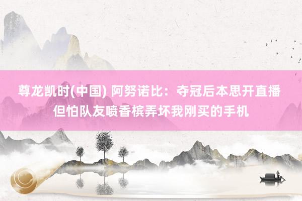 尊龙凯时(中国) 阿努诺比：夺冠后本思开直播 但怕队友喷香槟弄坏我刚买的手机