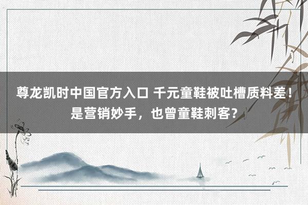 尊龙凯时中国官方入口 千元童鞋被吐槽质料差!是营销妙手,也曾童鞋刺客?