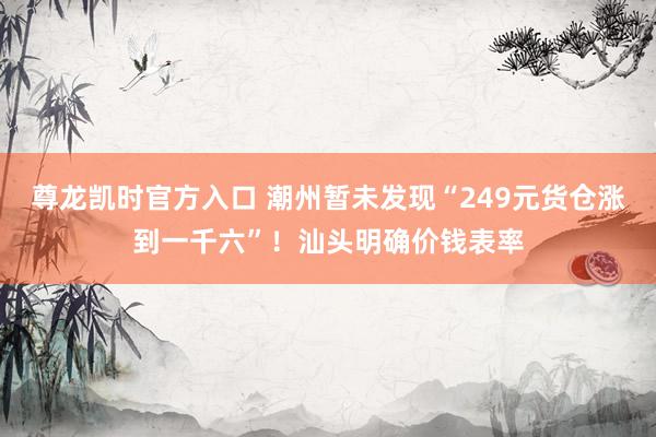 尊龙凯时官方入口 潮州暂未发现“249元货仓涨到一千六”!汕头明确价钱表率