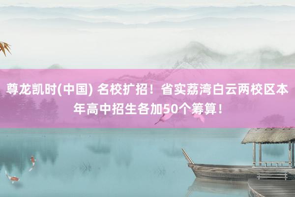 尊龙凯时(中国) 名校扩招！省实荔湾白云两校区本年高中招生各加50个筹算！