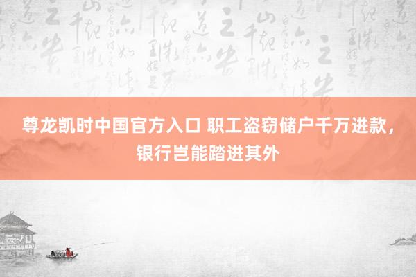 尊龙凯时中国官方入口 职工盗窃储户千万进款，银行岂能踏进其外