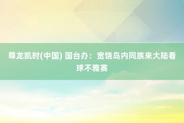 尊龙凯时(中国) 国台办：宽饶岛内同族来大陆看球不雅赛