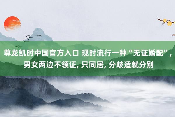 尊龙凯时中国官方入口 现时流行一种“无证婚配”， 男女两边不领证， 只同居， 分歧适就分别