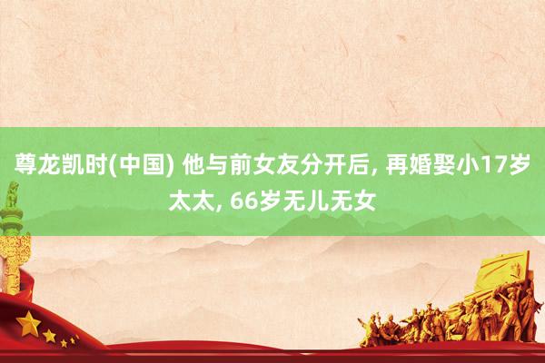 尊龙凯时(中国) 他与前女友分开后， 再婚娶小17岁太太， 66岁无儿无女