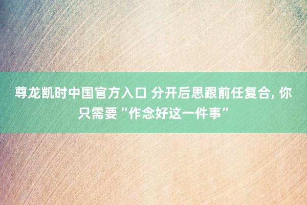 尊龙凯时中国官方入口 分开后思跟前任复合, 你只需要“作念好这一件事”