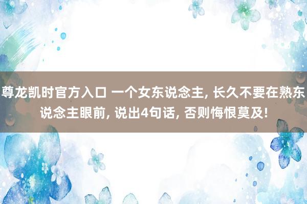 尊龙凯时官方入口 一个女东说念主， 长久不要在熟东说念主眼前， 说出4句话， 否则悔恨莫及!