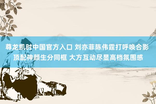 尊龙凯时中国官方入口 刘亦菲陈伟霆打呼唤合影 顶配神颜生分同框 大方互动尽显高档氛围感