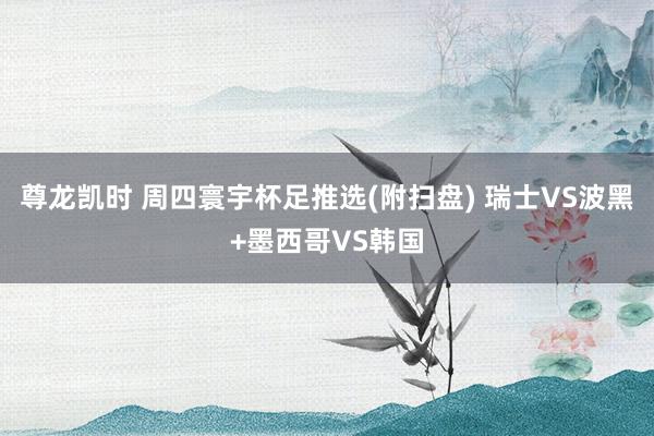 尊龙凯时 周四寰宇杯足推选(附扫盘) 瑞士VS波黑+墨西哥VS韩国