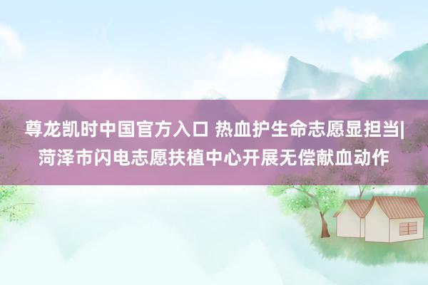 尊龙凯时中国官方入口 热血护生命志愿显担当|菏泽市闪电志愿扶植中心开展无偿献血动作