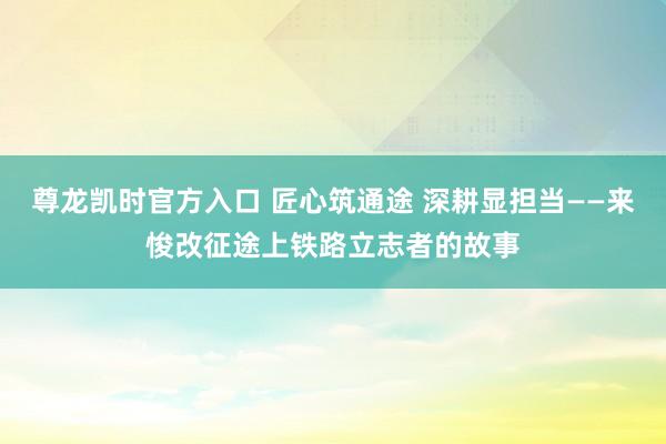 尊龙凯时官方入口 匠心筑通途 深耕显担当——来悛改征途上铁路立志者的故事