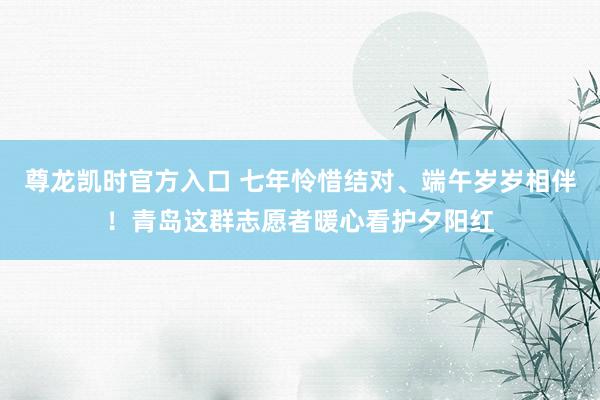 尊龙凯时官方入口 七年怜惜结对、端午岁岁相伴！青岛这群志愿者暖心看护夕阳红