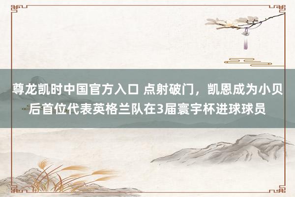 尊龙凯时中国官方入口 点射破门，凯恩成为小贝后首位代表英格兰队在3届寰宇杯进球球员