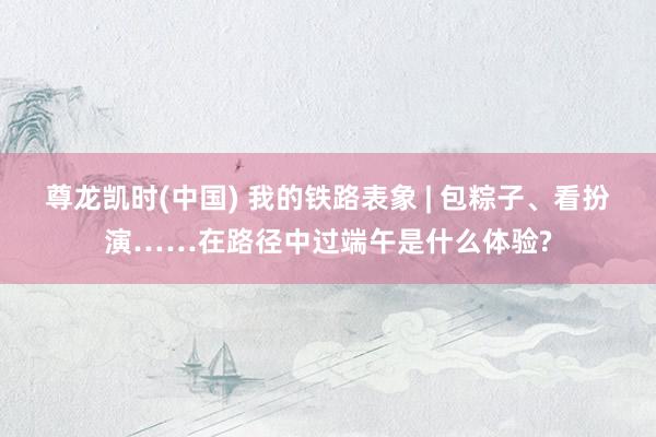尊龙凯时(中国) 我的铁路表象 | 包粽子、看扮演……在路径中过端午是什么体验?