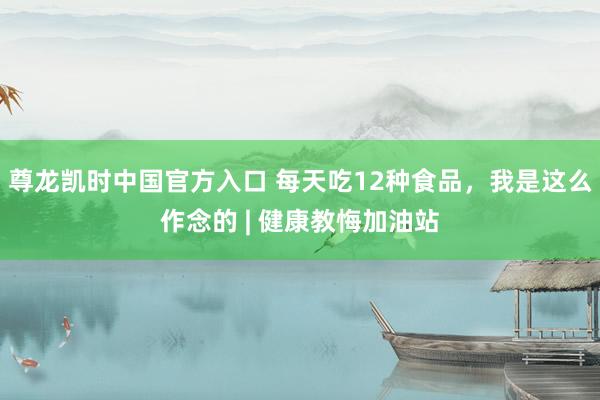 尊龙凯时中国官方入口 每天吃12种食品，我是这么作念的 | 健康教悔加油站
