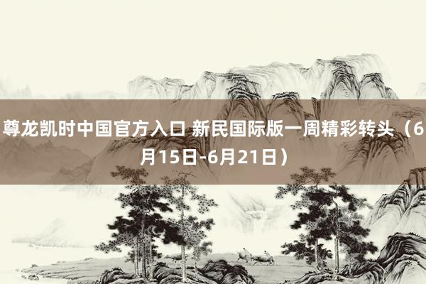 尊龙凯时中国官方入口 新民国际版一周精彩转头（6月15日-6月21日）
