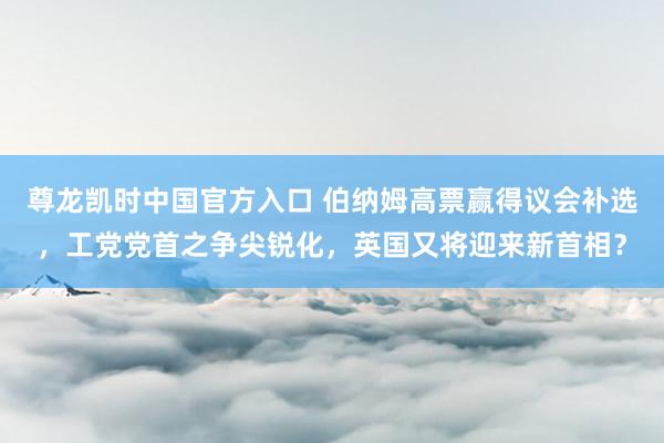尊龙凯时中国官方入口 伯纳姆高票赢得议会补选，工党党首之争尖锐化，英国又将迎来新首相？