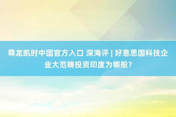 尊龙凯时中国官方入口 深海评 | 好意思国科技企业大范畴投资印度为哪般？
